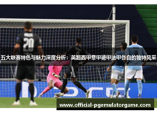 五大联赛特色与魅力深度分析：英超西甲意甲德甲法甲各自的独特风采