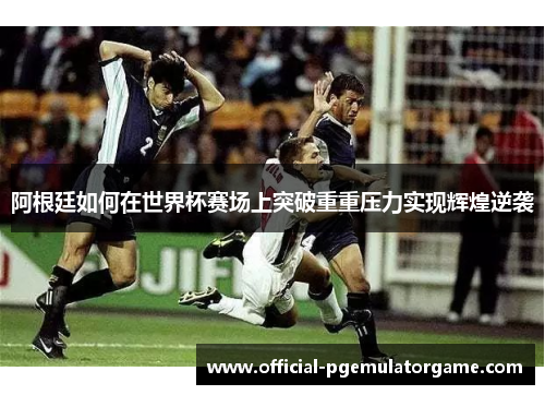 阿根廷如何在世界杯赛场上突破重重压力实现辉煌逆袭