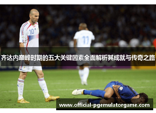 齐达内巅峰时期的五大关键因素全面解析其成就与传奇之路