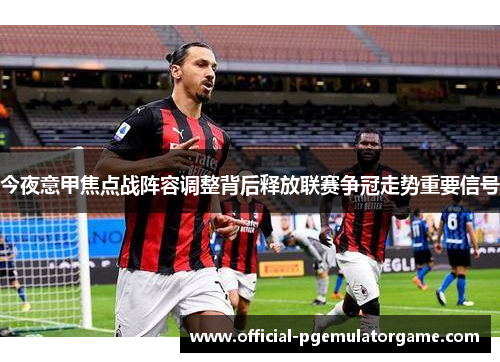 今夜意甲焦点战阵容调整背后释放联赛争冠走势重要信号