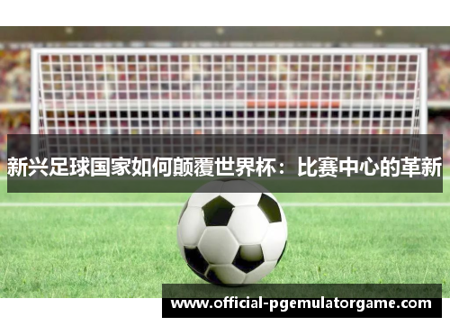 新兴足球国家如何颠覆世界杯:比赛中心的革新 新兴足球国家如何颠覆世界杯:比赛中心的革新