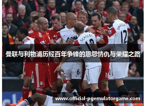 曼联与利物浦历经百年争锋的恩怨情仇与荣耀之路 曼联与利物浦历经百年争锋的恩怨情仇与荣耀之路