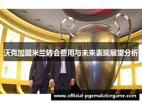 沃克加盟米兰转会费用与未来表现展望分析