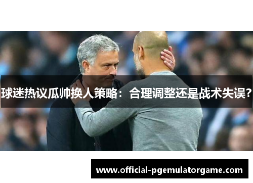 球迷热议瓜帅换人策略：合理调整还是战术失误？